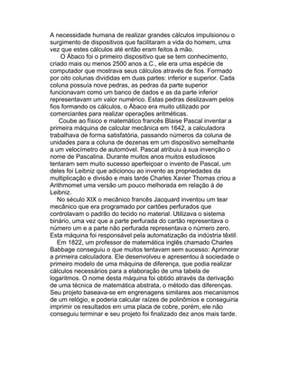 A necessidade humana de realizar grandes cálculos impulsionou o
surgimento de dispositivos que facilitaram a vida do homem, uma
vez que estes cálculos até então eram feitos à mão.
    O Ábaco foi o primeiro dispositivo que se tem conhecimento,
criado mais ou menos 2500 anos a.C., ele era uma espécie de
computador que mostrava seus cálculos através de fios. Formado
por oito colunas divididas em duas partes: inferior e superior. Cada
coluna possuía nove pedras, as pedras da parte superior
funcionavam como um banco de dados e as da parte inferior
representavam um valor numérico. Estas pedras deslizavam pelos
fios formando os cálculos, o Ábaco era muito utilizado por
comerciantes para realizar operações aritméticas.
    Coube ao físico e matemático francês Blaise Pascal inventar a
primeira máquina de calcular mecânica em 1642, a calculadora
trabalhava de forma satisfatória, passando números da coluna de
unidades para a coluna de dezenas em um dispositivo semelhante
a um velocímetro de automóvel. Pascal atribuiu à sua invenção o
nome de Pascalina. Durante muitos anos muitos estudiosos
tentaram sem muito sucesso aperfeiçoar o invento de Pascal, um
deles foi Leibniz que adicionou ao invento as propriedades da
multiplicação e divisão e mais tarde Charles Xavier Thomas criou a
Arithmomet uma versão um pouco melhorada em relação à de
Leibniz.
   No século XIX o mecânico francês Jacquard inventou um tear
mecânico que era programado por cartões perfurados que
controlavam o padrão do tecido no material. Utilizava o sistema
binário, uma vez que a parte perfurada do cartão representava o
número um e a parte não perfurada representava o número zero.
Esta máquina foi responsável pela automatização da indústria têxtil.
   Em 1822, um professor de matemática inglês chamado Charles
Babbage conseguiu o que muitos tentavam sem sucesso: Aprimorar
a primeira calculadora. Ele desenvolveu e apresentou à sociedade o
primeiro modelo de uma máquina de diferença, que podia realizar
cálculos necessários para a elaboração de uma tabela de
logaritmos. O nome desta máquina foi obtido através da derivação
de uma técnica de matemática abstrata, o método das diferenças.
Seu projeto baseava-se em engrenagens similares aos mecanismos
de um relógio, e poderia calcular raízes de polinômios e conseguiria
imprimir os resultados em uma placa de cobre, porém, ele não
conseguiu terminar e seu projeto foi finalizado dez anos mais tarde.
 