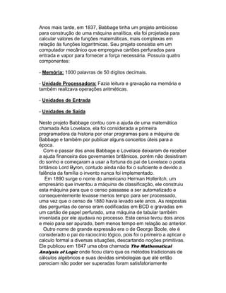 Anos mais tarde, em 1837, Babbage tinha um projeto ambicioso
para construção de uma máquina analítica, ela foi projetada para
calcular valores de funções matemáticas, mais complexas em
relação às funções logarítmicas. Seu projeto consistia em um
computador mecânico que empregava cartões perfurados para
entrada e vapor para fornecer a força necessária. Possuía quatro
componentes:

- Memória: 1000 palavras de 50 dígitos decimais.

- Unidade Processadora: Fazia leitura e gravação na memória e
também realizava operações aritméticas.

- Unidades de Entrada

- Unidades de Saída

Neste projeto Babbage contou com a ajuda de uma matemática
chamada Ada Lovelace, ela foi considerada a primeira
programadora da historia por criar programas para a máquina de
Babbage e também por publicar alguns conceitos úteis para a
época.
  Com o passar dos anos Babbage e Lovelace deixaram de receber
a ajuda financeira dos governantes britânicos, porém não desistiram
do sonho e começaram a usar a fortuna do pai de Lovelace o poeta
britânico Lord Byron, contudo ainda não foi o suficiente e devido a
falência da família o invento nunca foi implementado.
   Em 1890 surge o nome do americano Herman Holleritch, um
empresário que inventou a máquina de classificação, ele construiu
esta máquina para que o censo passasse a ser automatizado e
consequentemente levasse menos tempo para ser processado,
uma vez que o censo de 1880 havia levado sete anos. As respostas
das perguntas do censo eram codificadas em BCD e gravadas em
um cartão de papel perfurado, uma máquina de tabular também
inventada por ele ajudava no processo. Este censo levou dois anos
e meio para ser apurado, bem menos tempo em relação ao anterior.
  Outro nome de grande expressão era o de George Boole, ele é
considerado o pai do raciocínio lógico, pois foi o primeiro a aplicar o
calculo formal a diversas situações, descartando noções primitivas.
Ele publicou em 1847 uma obra chamada The Mathematical
Analysis of Logic onde ficou claro que os métodos tradicionais de
cálculos algébricos e suas devidas simbologias que até então
pareciam não poder ser superadas foram satisfatoriamente
 