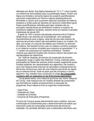 alteradas por Boole. Sua lógica baseada em “0” e “1” o fez inventar
um sistema de dois estados para a quantificação lógica. Porém sua
lógica era limitada e somente depois de surgirem quantificadores
que foram implantados por Peirce e depois aperfeiçoados por
Schröeder e Jevons que superaram algumas restrições do sistema
booleano e então pode ser aplicado ao raciocínio matemático geral.
Esses quantificadores utilizados para ligar variáveis são as
principais características do simbolismo moderno e superior ao
simbolismo algébrico de Boole, estando entre as maiores invenções
intelectuais do século XIX.
  A partir de 1931 o tcheco naturalizado americano Kurt Friedrich
Gödel lança o seu teorema da incompletude, com resultados
importantíssimos para a lógica, onde ele diz que todo sistema de
axiomas de primeira ordem não-contraditório possui um modelo. Ou
seja, que existe um conjunto de objetos que verificam os axiomas
do sistema. Ele também provou que um sistema numérico qualquer
e um sistema numérico completo que contenha os operadores “+” e
“=” podem ser expressos em sistemas aritméticos. Também
mostrou que algumas funções dos números inteiros não podem ser
representadas por algoritmos.
   Em 1936 às vésperas do termino da construção do primeiro
computador surge o inglês Alan Mathison Turing, motivado pelas
publicações de Gödel ele resolveu tentar mostrar exatamente quais
funções poderiam ser representadas por algoritmos. Ele mostrou
que uma máquina pode executar as operações computacionais da
teoria dos números por meio de uma máquina que tenha as regras
de um sistema formal. Pode se dizer que ele conceituou o termo
algoritmo. Seu trabalho ficou conhecido no artigo On computable
numbers with an aplication to the Entscheidungsproblem.
   Turing desenvolveu uma máquina que levou seu nome “Maquina
de Turing”, esta máquina era um modelo abstrato de computador
que formaliza as noções armazenamento e execução de
programas. Essa máquina tinha os seguintes componentes:

- Tape (Fita);
- Cabeçote do Tape;
- Unidade de Controle;
- Conjunto de Instruções (Programa).

O nome de Turing é quase desconhecido para o público, mas sua
contribuição foi fundamental para o desenvolvimento de idéias que
ocorreriam antes do computador propriamente dito tornar-se
realidade. Os cientistas admitiam que a matemática não fosse uma
 