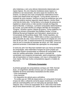 arte misteriosa, e sim uma ciência inteiramente relacionada com
regras lógicas. Se uma máquina recebesse essas regras e o
problema a ser solucionado, ela seria capaz de resolvê-lo. No
entanto, os esforços dos mais competentes matemáticos foram
inúteis para desenvolver tal máquina. Turing decidiu examinar o
impasse de outra maneira. Verificou os tipos de problemas que uma
máquina poderia resolver seguindo regras lógicas, e tentou fazer
uma lista de todos eles. Turing liderou uma equipe de pesquisa na
Inglaterra e desenvolveu a mais secreta invenção da Segunda
Guerra Mundial, o Colossus, o primeiro computador eletromecânico
do mundo, que pode decifrar os códigos alemães de mensagens
"Enigma", durante a guerra. Depois da guerra, Turing colaborou no
projeto do primeiro computador dos Estados Unidos, o Eniac
(Eletrical Numerical Integrator and Calculator), desenvolvido na
Universidade da Pensilvânia desde 1943. Ainda imperfeito, era
composto de 18000 válvulas, 15000 relés e emitia o equivalente a
200 quilowatts de calor. Essa enorme máquina foi alojada em uma
sala de 9m por 30m. O desenvolvimento do computador continuou,
mas só com a invenção do transistor de silício, em 1947, tornou-se
possível aumentar a velocidade das operações na computação.

O nome de John Von Neumann também tem sua marca na história
da computação, este matemático húngaro foi quem propôs que
instruções fossem armazenadas na memória do computador e não
mais por cartões perfurados, criando assim o conceito de
computador com programa armazenado, assim programas e dados
são armazenados no mesmo espaço, com isso o computador fica
mais rápido. Até hoje muitos computadores seguem o modelo de
Neumann.

                    O Primeiro Computador

A primeira geração de computadores começou em 1934, Konrad
Zuse, um engenheiro alemão concluiu que um calculador para
trabalhar de forma automática necessitaria de três coisas:
- Uma controladora;
- Uma memória;
- Um dispositivo de calculo para a aritmética.
  Foi então que em 1936 ele desenvolveu um computador formado
à base de relés e utilizando somente peças mecânicas e uma fita de
película cinematográfica com as instruções de operação desta
máquina. Deu o nome do computador de Z1. Dois anos mais tarde
ele já havia desenvolvido o Z2, porém, estas duas máquinas eram
 