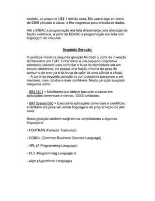 modelo, ao preço de U$$ 1 milhão cada. Ele usava algo em torno
de 5200 válvulas a vácuo, e fita magnética para entrada de dados.

Até o ENIAC a programação era feita diretamente pela alteração de
fiação eletrônica, a partir do EDVAC a programação era feita com
linguagem de máquina.


                       Segunda Geração:

O pontapé inicial da segunda geração foi dado a partir da invenção
do transistor em 1947. O transistor é um pequeno dispositivo
eletrônico utilizado para controlar o fluxo de eletricidade em um
circuito eletrônico, ele possui uma fração mínima do peso do
consumo de energia e da troca de calor de uma válvula a vácuo.
   A partir da segunda geração os computadores passaram a ser
menores, mais rápidos e mais confiáveis. Nesta geração surgiram
máquinas como:

- IBM 1401 = Mainframe que obteve bastante sucesso em
aplicações comerciais e vendeu 12000 unidades.

- IBM System/360 = Executava aplicações comerciais e cientificas,
e também era possível utilizar linguagens de programação de alto
nível.

Nesta geração também surgiram os compiladores e algumas
linguagens:

- FORTRAN (Formula Translator)

- COBOL (Common Business Oriented Language)

- APL (A Programming Language)

- PL/I (Programming Language I)

- Algol (Algorithmic Language)
 