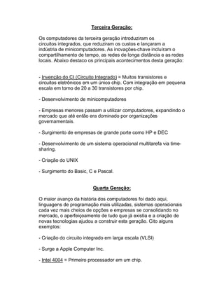 Terceira Geração:

Os computadores da terceira geração introduziram os
circuitos integrados, que reduziram os custos e lançaram a
indústria de minicomputadores. As inovações-chave incluíram o
compartilhamento de tempo, as redes de longa distância e as redes
locais. Abaixo destaco os principais acontecimentos desta geração:


- Invenção do CI (Circuito Integrado) = Muitos transistores e
circuitos eletrônicos em um único chip. Com integração em pequena
escala em torno de 20 a 30 transistores por chip.

- Desenvolvimento de minicomputadores

- Empresas menores passam a utilizar computadores, expandindo o
mercado que até então era dominado por organizações
governamentais.

- Surgimento de empresas de grande porte como HP e DEC

- Desenvolvimento de um sistema operacional multitarefa via time-
sharing.

- Criação do UNIX

- Surgimento do Basic, C e Pascal.


                         Quarta Geração:

O maior avanço da história dos computadores foi dado aqui,
linguagens de programação mais utilizadas, sistemas operacionais
cada vez mais cheios de opções e empresas se consolidando no
mercado, o aperfeiçoamento de tudo que já existia e a criação de
novas tecnologias ajudou a construir esta geração. Cito alguns
exemplos:

- Criação do circuito integrado em larga escala (VLSI)

- Surge a Apple Computer Inc.

- Intel 4004 = Primeiro processador em um chip.
 