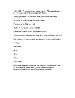 - Intel 8080 = Processador cérebro do primeiro PC, equipado com
um interpretador BASIC, escrito por Bill Gates.

- Introdução do IBM PC em 1981 com processador Intel 8088.

- Surgimento do Apple Machintosh em 1984.

- Surgimento do DOS em 1980

- Turbo Pascal pela Borland em 1984

- Interfaces Gráficas com o Apple Machintosh.

- Lançamento do Windows em 1985, era a interface gráfica do DOS.

As linguagens de programação que surgiram nesta geração foram:

- Prolog;

- SmallTalk;

- Ada;

- C++;

- Java;

- JavaScript.

Atualmente podemos destacar o surgimento do sistema Linux que
por ser gratuito a alguns anos vem ganhando destaque e
concorrendo fortemente com o Windows da Microsoft.
 