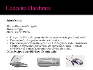 Conceito HardwareHardware:Hard=Duro,sólido,rígido.Ware=artigo.Hard+ware=Duro.É  a parte física do computador,ou seja,aquela que é palpável.