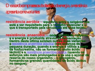 De acordo com processos de obtenção de energia, a resistência apresenta como variantes:   resistência aeróbia  –   equilíbrio entre o oxigénio que está a ser requisitado para o trabalho muscular e o que é transportado pela circulação até esse tecido; resistência  anaeróbia  –   onde há falta de oxigénio e a energia é produzida através da fermentação. Dentro desta última existem outras duas variantes: a   resistência anaeróbia aláctica   (nos esforços de pequena duração, quando a energia é obtida a partir da fosfocreatina, não se formando muito ácido láctico) e a   resistência anaeróbia láctica  (quando os esforços são mais prolongados e se usa o açúcar de reserva do nosso organismo – o glicogénio, formando-se grandes quantidades de ácido láctico no sangue). 