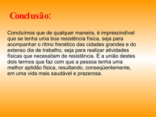 Conclusão: Concluímos que de qualquer maneira, é imprescindível que se tenha uma boa resistência física, seja para acompanhar o ritmo frenético das cidades grandes e do extenso dia de trabalho, seja para realizar atividades físicas que necessitam de resistência. É a união destes dois termos que faz com que a pessoa tenha uma melhor aptidão física, resultando, conseqüentemente, em uma vida mais saudável e prazerosa. 