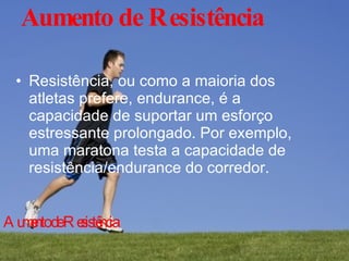 Aumento de Resistência Resistência, ou como a maioria dos atletas prefere, endurance, é a capacidade de suportar um esforço estressante prolongado. Por exemplo, uma maratona testa a capacidade de resistência/endurance do corredor. Aumento de Resistência 