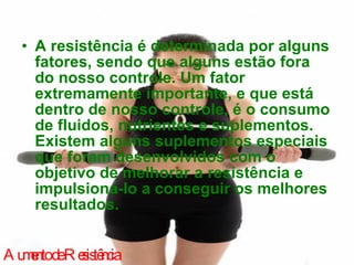 A resistência é determinada por alguns fatores, sendo que alguns estão fora do nosso controle. Um fator extremamente importante, e que está dentro de nosso controle, é o consumo de fluidos, nutrientes e suplementos. Existem alguns suplementos especiais que foram desenvolvidos com o objetivo de melhorar a resistência e impulsioná-lo a conseguir os melhores resultados. Aumento de Resistência 