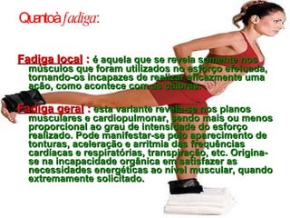 Quanto à  fadiga : Fadiga local  :   é aquela que se revela somente nos músculos que foram utilizados no esforço efetuada, tornando-os incapazes de realizar eficazmente uma ação, como acontece com as cãibras. Fadiga geral  :   esta variante revela-se nos planos musculares e cardiopulmonar, sendo mais ou menos proporcional ao grau de intensidade do esforço realizado. Pode manifestar-se pelo aparecimento de tonturas, aceleração e arritmia das frequências cardíacas e respiratórias, transpiração, etc. Origina-se na incapacidade orgânica em satisfazer as necessidades energéticas ao nível muscular, quando extremamente solicitado. 