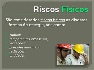 São considerados  riscos físicos  as diversas formas de energia, tais como: ruídos;    temperaturas excessivas;    vibrações;    pressões anormais;    radiações;   umidade. 