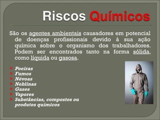 São os  agentes ambientais  causadores em potencial de doenças profissionais devido à sua ação química sobre o organismo dos trabalhadores. Podem ser encontrados tanto na forma  sólida , como  líquida  ou  gasosa .  Poeiras  Fumos  Névoas  Neblinas  Gases  Vapores  Substâncias, compostos ou  produtos químicos 