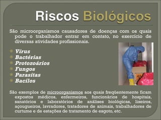 São microorganismos causadores de doenças com os quais pode o trabalhador entrar em contato, no exercício de diversas atividades profissionais.  Vírus  Bactérias  Protozoários  Fungos  Parasitas  Bacilos São exemplos de  microorganismos  aos quais freqüentemente ficam expostos médicos, enfermeiros, funcionários de hospitais, sanatórios e laboratórios de análises biológicas, lixeiros, açougueiros, lavradores, tratadores de animais, trabalhadores de curtume e de estações de tratamento de esgoto, etc.  