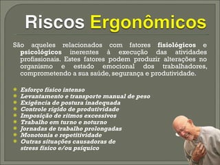 São aqueles relacionados com fatores  fisiológicos  e  psicológicos  inerentes à execução das atividades profissionais. Estes fatores podem produzir alterações no organismo e estado emocional dos trabalhadores, comprometendo a sua saúde, segurança e produtividade.  Esforço físico intenso  Levantamento e transporte manual de peso  Exigência de postura inadequada  Controle rígido de produtividade  Imposição de ritmos excessivos  Trabalho em turno e noturno  Jornadas de trabalho prolongadas  Monotonia e repetitividade  Outras situações causadoras de  stress físico e/ou psíquico 