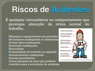 É qualquer circunstância ou comportamento que provoque alteração da rotina normal de trabalho. Máquinas e equipamentos sem proteção  Ferramentas inadequadas ou defeituosas Arranjo físico inadequado Iluminação inadequada  Eletricidade  Probabilidade de incêndio ou explosão  Armazenamento inadequado  Animais peçonhentos  Outras situações de risco que poderão  contribuir para a ocorrência de acidentes 