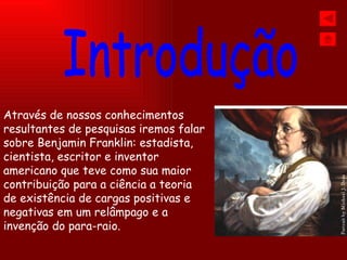 Através de nossos conhecimentos resultantes de pesquisas iremos falar sobre Benjamin Franklin: estadista, cientista, escritor e inventor americano que teve como sua maior contribuição para a ciência a teoria de existência de cargas positivas e negativas em um relâmpago e a  invenção do para-raio. Introdução 