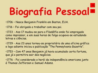 1706 – Nasce Benjamin Franklin em Boston, EUA. 1716 – Foi obrigado a trabalhar com seu pai. 1723 - Aos 17 mudou-se para a Filadélfia onde foi empregado como impressor, e em suas horas de folga ocupava-se estudando letras e ciências. 1729 - Aos 23 anos tornou-se proprietário de uma oficina gráfica e logo adiante iniciou a publicação “The Pennsylvania Gazette”. 1753 – Com 47 anos Benjamin já havia acumulado certa fortuna, que já o permitira sair dos negócios. 1776 - Foi considerado o herói da independência americana junto á Thomas Jefferson e Samuel Adams. 