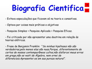 Evitava especulações que ficavam só na teoria e cansativas.  Optava por coisas mais práticas e objetivas Pesquisa Simples + Pesquisa Aplicada = Pesquisa Eficaz. Foi criticado por não apresentar uma doutrina em relação ás teorias elétricas. Frase de Benjamin Franklin:  ” Se minhas hipóteses não são verdadeiras,pelo menos elas são nuas,Porque, diferentemente de certos de nossos contemporâneos cultos,não disfarcei meus erros em grego,não os vesti de Álgebra, nem ornei de diferenciais.Apresentei-os em sua pureza natural”. 