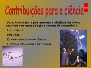 Contribuições para a ciência Fogão Franklin ( feito para aumentar a eficiência dos fornos industriais com menos poluição e consumo de combustível  ). Lente Bifocal. Pára-raios. E demais estudos meteorológicos. E estudos relacionados a eletricidade. 
