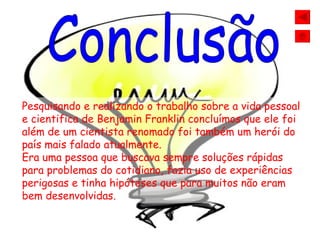 Conclusão Pesquisando e realizando o trabalho sobre a vida pessoal e cientifica de Benjamin Franklin concluímos que ele foi além de um cientista renomado foi também um herói do país mais falado atualmente. Era uma pessoa que buscava sempre soluções rápidas para problemas do cotidiano, fazia uso de experiências perigosas e tinha hipóteses que para muitos não eram bem desenvolvidas.   