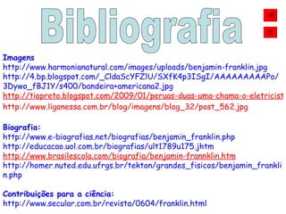 Imagens http://www.harmonianatural.com/images/uploads/benjamin-franklin.jpg http://4.bp.blogspot.com/_CldaScYFZlU/SXfK4p3ISgI/AAAAAAAAAPo/3Dywo_fBJ1Y/s400/bandeira+americana2.jpg http://tiopreto.blogspot.com/2009/01/peruas-duas-uma-chama-o-eletricista-e.html http://www.liganessa.com.br/blog/imagens/blog_32/post_562.jpg Biografia: http://www.e-biografias.net/biografias/benjamin_franklin.php http://educacao.uol.com.br/biografias/ult1789u175.jhtm http://www.brasilescola.com/biografia/benjamin-frannklin.htm http://homer.nuted.edu.ufrgs.br/tekton/grandes_fisicos/benjamin_franklin.php Contribuições para a ciência: http://www.secular.com.br/revista/0604/franklin.html Bibliografia 
