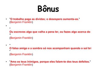 Bônus " O trabalho paga as dívidas; o desespero aumenta-as. " ( Benjamin Franklin )  " Ou escreves algo que valha a pena ler, ou fazes algo acerca do qual valha a pena escrever.  " ( Benjamin Franklin )  " O falso amigo e a sombra só nos acompanham quando o sol brilha. " ( Benjamin Franklin )  " Ama os teus inimigos, porque eles falam-te dos teus defeitos. " ( Benjamin Franklin )  