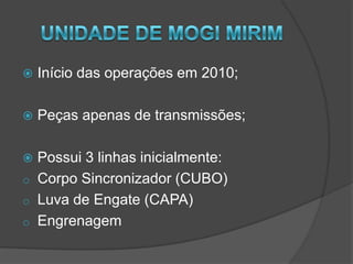UNIDADE DE MOGI MIRIMInício das operações em 2010;Peças apenas de transmissões;Possui 3 linhas inicialmente:Corpo Sincronizador (CUBO)