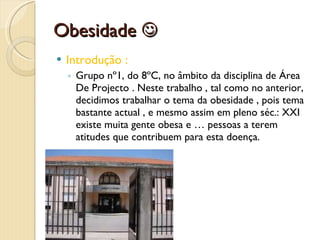 Obesidade   Introdução : Grupo nº1, do 8ºC, no âmbito da disciplina de Área De Projecto . Neste trabalho , tal como no anterior, decidimos trabalhar o tema da obesidade , pois tema bastante actual , e mesmo assim em pleno séc.: XXI existe muita gente obesa e … pessoas a terem atitudes que contribuem para esta doença.  