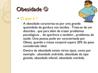 Obesidade   O que é ?  A obesidade caracteriza-se por uma grande quantidade de gordura nos tecidos . Trata-se de um distúrbio , que para além de trazer problemas psicológicos ,  de aparência e também , problemas de saúde. Uma pessoa pode ser caracterizada por Obesa, quando a massa corporal supera 20% do peso considerado ideal.  Dentro da obesidade existe vários tipos, como por exemplo : obesidade andróide, obesidade do tipo ginóide, obesidade infantil, obesidade mórbida. 