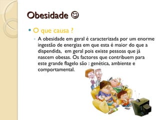 Obesidade   O que causa ? A obesidade em geral é caracterizada por um enorme ingestão de energias em que esta é maior do que a dispendida,  em geral pois existe pessoas que já nascem obesas. Os factores que contribuem para este grande flagelo são : genética, ambiente e comportamental.  