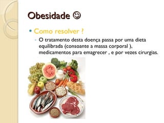 Obesidade   Como resolver ?  O tratamento desta doença passa por uma dieta equilibrada (consoante a massa corporal ), medicamentos para emagrecer , e por vezes cirurgias.  