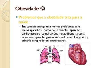 Obesidade   Problemas que a obesidade traz para a saúde : Esta grande doença traz muitos problemas para vários aparelhos , como por exemplo : aparelho cardiovascular;  complicações metabólicas;  sistema pulmonar; aparelho gastrointestinal;  aparelho genito , urinário e reprodutor; entre outros . 