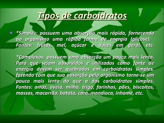 Tipos de carboidratos *Simples: possuem uma absorção mais rápida, fornecendo ao organismo uma rápida forma de energia (glicose).  Fontes: frutas, mel, açúcar e doces em geral, etc. *Complexos: possuem uma absorção um pouco mais lenta. Para que sejam absorvidos e utilizados como fonte de energia devem ser quebrados em carboidratos simples, fazendo com que sua absorção pelo organismo torne-se um pouco mais lenta do que a dos carboidratos simples. Fontes: arroz, aveia, milho, trigo, farinhas, pães, biscoitos, massas, macarrão, batata, cará, mandioca, inhame, etc. 