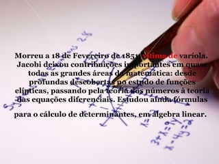 Morreu a 18 de Fevereiro de 1851,  vítima de  varíola.  Jacobi deixou contribuições importantes em quase todas as grandes áreas da matemática: desde profundas descobertas no estudo de funções elípticas, passando pela teoria dos números à teoria das equações diferenciais. Estudou ainda fórmulas para o cálculo de determinantes, em álgebra linear.   