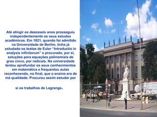 Até atingir os dezesseis anos prosseguiu independentemente os seus estudos acadêmicos. Em 1821, quando foi admitido na Universidade de Berlim, tinha já estudado os textos de Euler “Introductio in analysis infinitorum” e procurado, por si, soluções para equações polinomiais de grau cinco, por radicais. Na universidade tentou aprofundar os seus conhecimentos em matemática e frequentou aulas reconhecendo, no final, que o ensino era de má qualidade. Procurou assim estudar por si os trabalhos de Lagrange .   