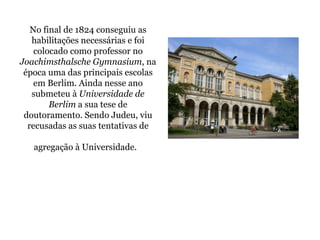 No final de 1824 conseguiu as habilitações necessárias e foi colocado como professor no  Joachimsthalsche Gymnasium , na época uma das principais escolas em Berlim. Ainda nesse ano submeteu à  Universidade de Berlim  a sua tese de doutoramento. Sendo Judeu, viu recusadas as suas tentativas de agregação à Universidade.   
