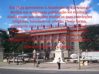 Em 1825 apresentou à  Academia de Ciências de Berlim  um artigo cuja publicação foi rejeitada. Ainda nesse ano decidiu mudar as suas convicções religiosas, tornando-se cristão. Desta forma, conseguiu uma colocação na  Universidade de Berlim . Insatisfeito com o ambiente científico decidiu mudar-se para a  Universidade de Königsberg  onde chegou em 1826, juntando-se a Franz Neumann  e a Bessel  .   