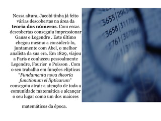 Nessa altura, Jacobi tinha já feito várias descobertas na área da  teoria dos números . Com essas descobertas conseguiu impressionar Gauss e Legendre . Este último chegou mesmo a considerá-lo, juntamente com Abel, o melhor analista da sua era. Em 1829, viajou a Paris e conheceu pessoalmente Legendre, Fourier  e Poisson . Com o seu trabalho em funções elípticas “ Fundamenta nova theoria functionum el lipticarum ” conseguiu atrair a atenção de toda a comunidade matemática e alcançar o seu lugar como um dos maiores matemáticos da época.   