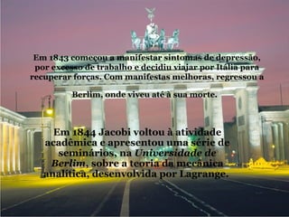 Em 1843 começou a manifestar sintomas de depressão, por excesso de trabalho e decidiu viajar por Itália para recuperar forças. Com manifestas melhoras, regressou a Berlim, onde viveu até à sua morte.   Em 1844 Jacobi voltou à atividade acadêmica e apresentou uma série de seminários, na  Universidade de Berlim , sobre a teoria da mecânica analítica, desenvolvida por Lagrange.   