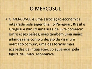 O MERCOSUL  O MERCOSUL é uma associação econômica integrada pela argentina , o Paraguai , Brasil e Uruguai é não só uma área de livre comercio  entre esses países, mais também uma união alfandegária como o desejo de visar um mercado comum, uma das formas mais acabadas de integração, só superada  pela figura da união  econômica. 