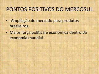 PONTOS POSITIVOS DO MERCOSUL  -Ampliação do mercado para produtos brasileiros Maior força política e econômica dentro da economia mundial 