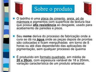 Sobre o produto O ladrilho é uma  placa de cimento ,  areia, pó de mármore  e pigmentos com superfície de textura lisa que possui  alta resistência  ao desgaste, usado para acabamento de paredes e pisos.  Seu  nome  deriva do processo de fabricação onde a cura se dá na  água  onde as peças depois de prontas são colocadas e ficam mergulhadas  em torno de 8 horas ou até dias dependendo das aplicações de pigmentação,  sem qualquer processo de queima É produzido em  formato quadrado , em média de  20 x 20cm , com espessura variável de 18 a 20mm, variação característica de um produto artesanal. 