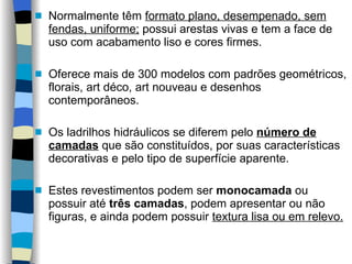 Normalmente têm  formato plano, desempenado, sem fendas, uniforme;  possui arestas vivas e tem a face de uso com acabamento liso e cores firmes.  Oferece mais de 300 modelos com padrões geométricos, florais, art déco, art nouveau e desenhos contemporâneos. Os ladrilhos hidráulicos se diferem pelo  número de camadas  que são constituídos, por suas características decorativas e pelo tipo de superfície aparente.  Estes revestimentos podem ser  monocamada  ou possuir até  três camadas , podem apresentar ou não figuras, e ainda podem possuir  textura lisa ou em relevo. 