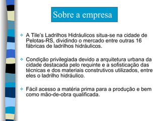Sobre a empresa A Tile’s Ladrilhos Hidráulicos situa-se na cidade de Pelotas-RS, dividindo o mercado entre outras 16 fábricas de ladrilhos hidráulicos.  Condição privilegiada devido a arquitetura urbana da cidade destacada pelo requinte e a sofisticação das técnicas e dos materiais construtivos utilizados, entre eles o ladrilho hidráulico.  Fácil acesso a matéria prima para a produção e bem como mão-de-obra qualificada. 