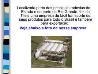 Localizada perto das principais rodovias do Estado e do porto de Rio Grande, faz da Tile’s uma empresa de fácil transporte de seus produtos para todo o Brasil e também para exportação.  Veja abaixo a foto da nossa empresa! 