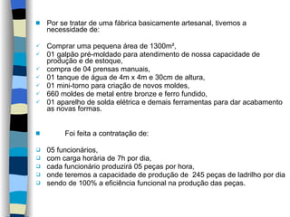 Por se tratar de uma fábrica basicamente artesanal, tivemos a necessidade de:  Comprar uma pequena área de 1300m²,  01 galpão pré-moldado para atendimento de nossa capacidade de produção e de estoque,  compra de 04 prensas manuais,  01 tanque de água de 4m x 4m e 30cm de altura,  01 mini-torno para criação de novos moldes,  660 moldes de metal entre bronze e ferro fundido,  01 aparelho de solda elétrica e demais ferramentas para dar acabamento as novas formas. Foi feita a contratação de:  05 funcionários,  com carga horária de 7h por dia,  cada funcionário produzirá 05 peças por hora,  onde teremos a capacidade de produção de  245 peças de ladrilho por dia sendo de 100% a eficiência funcional na produção das peças. 