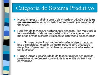 Categoria do Sistema Produtivo Nossa empresa trabalha com o sistema de produção  por lotes ou encomendas,  ou seja, trabalharemos mais por encomenda de peças,  Pelo fato da fábrica ser praticamente artesanal, fica mais fácil a funcionalidade, onde os funcionários ficam mais perto das matérias primas a serem utilizadas na confecção de cada peça,  No sistema por lotes os produtos  são fabricados em um lote e concluídos . A partir daí outro produto será produzido naquelas máquinas e o produto anterior pode ou não voltar a ser fabricado. E ainda temos a possibilidade de fabricar moldes sob medida, possibilitando reproduzir cópias idênticas e fiéis de ladrilhos centenários. 