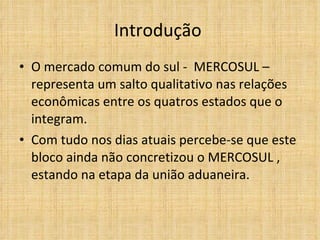 Introdução  O mercado comum do sul -  MERCOSUL – representa um salto qualitativo nas relações econômicas entre os quatros estados que o integram.  Com tudo nos dias atuais percebe-se que este bloco ainda não concretizou o MERCOSUL , estando na etapa da união aduaneira.  