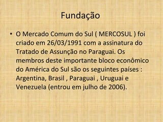 Fundação  O Mercado Comum do Sul ( MERCOSUL ) foi criado em 26/03/1991 com a assinatura do Tratado de Assunção no Paraguai. Os membros deste importante bloco econômico do América do Sul são os seguintes países : Argentina, Brasil , Paraguai , Uruguai e Venezuela (entrou em julho de 2006).  