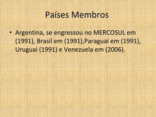 Países Membros  Argentina, se engressou no MERCOSUL em (1991), Brasil em (1991),Paraguai em (1991), Uruguai (1991) e Venezuela em (2006). 