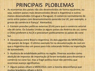 PRINCIPAIS  PLOBLEMAS  As economias dos países não são desenvolvidas de forma equânime, ou seja, existem países mais desenvolvidos (Brasil e Argentina) e outros menos desenvolvidos (Uruguai e Paraguai). O comércio normalmente dá certo entre países com desenvolvimento parecido (na UE, por exemplo, o grosso do comércio é frança/  Alemanha). 2- Existem pressões políticas externas (EUA) para que o comércio setorial não dê certo. Os Estados Unidos (e alguns países da América do sul, como o Chile) preferem o ALCA e precionam políticamente os países do cone Sul. 3- Desavenças entre Brasil e Argentina. Os dois gigantes do MERCOSUL não param de brigar. O último exemplo foi na desvalorização do real em que a Argentina deu um passo para trás colocando limites na importação de automóveis. 5- Ausência de estabilidade política na região. Diversos acordos como abolição de impostos de importação já foram tentados para dinamizar o comércio no cone Sul, mas a frágil política local não permitiu que ocorresse avanço significativo. 7- Alguns países olham o MERCOSUL com a mesma desconfiança que muitos brasileiros olham o ALCA. 